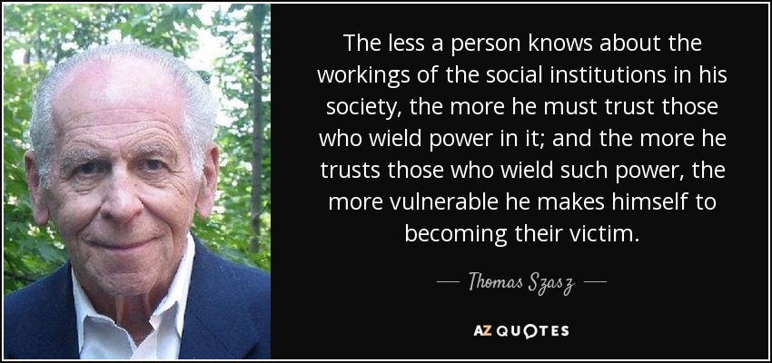 The less a person knows about the workings of the social institutions in his society, the more he must trust those who wield power in it; and the more he trusts those who wield such power, the more vulnerable he makes himself to becoming their victim. - Thomas Szasz