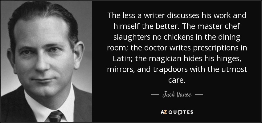 The less a writer discusses his work and himself the better. The master chef slaughters no chickens in the dining room; the doctor writes prescriptions in Latin; the magician hides his hinges, mirrors, and trapdoors with the utmost care. - Jack Vance