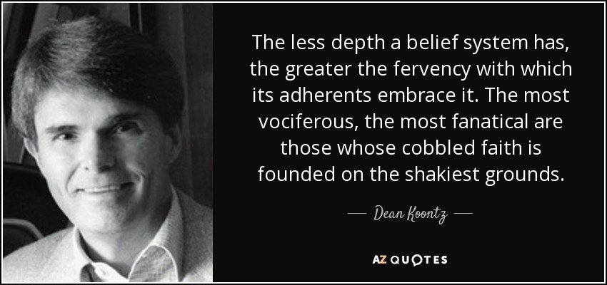 The less depth a belief system has, the greater the fervency with which its adherents embrace it. The most vociferous, the most fanatical are those whose cobbled faith is founded on the shakiest grounds. - Dean Koontz