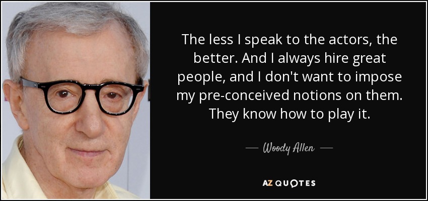 The less I speak to the actors, the better. And I always hire great people, and I don't want to impose my pre-conceived notions on them. They know how to play it. - Woody Allen
