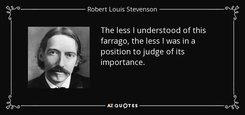 The less I understood of this farrago, the less I was in a position to judge of its importance. - Robert Louis Stevenson