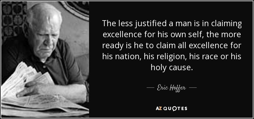 The less justified a man is in claiming excellence for his own self, the more ready is he to claim all excellence for his nation, his religion, his race or his holy cause. - Eric Hoffer