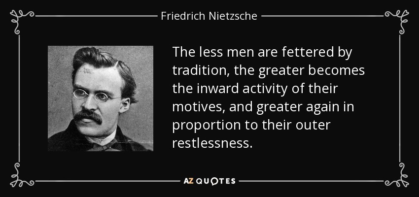 The less men are fettered by tradition, the greater becomes the inward activity of their motives, and greater again in proportion to their outer restlessness. - Friedrich Nietzsche