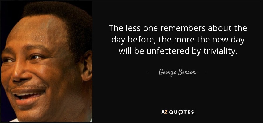 The less one remembers about the day before, the more the new day will be unfettered by triviality. - George Benson