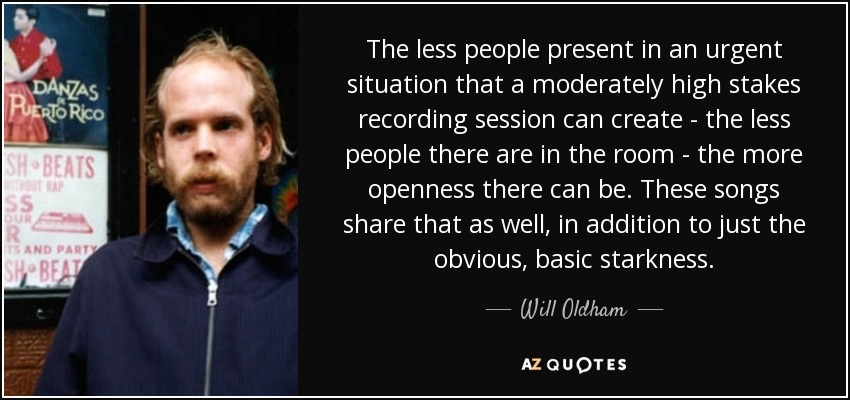 The less people present in an urgent situation that a moderately high stakes recording session can create - the less people there are in the room - the more openness there can be. These songs share that as well, in addition to just the obvious, basic starkness. - Will Oldham