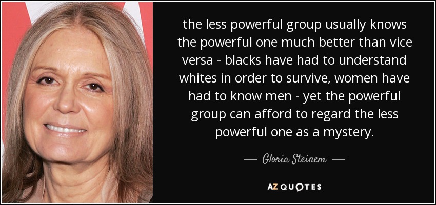 the less powerful group usually knows the powerful one much better than vice versa - blacks have had to understand whites in order to survive, women have had to know men - yet the powerful group can afford to regard the less powerful one as a mystery. - Gloria Steinem