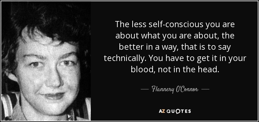 The less self-conscious you are about what you are about, the better in a way, that is to say technically. You have to get it in your blood, not in the head. - Flannery O'Connor