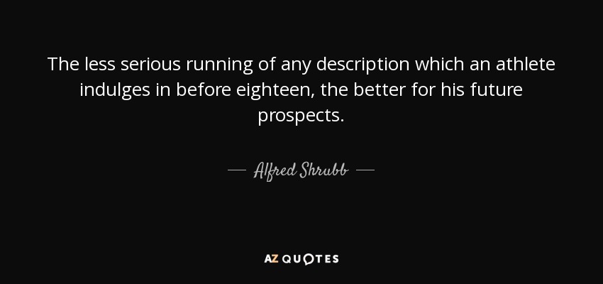 The less serious running of any description which an athlete indulges in before eighteen, the better for his future prospects. - Alfred Shrubb