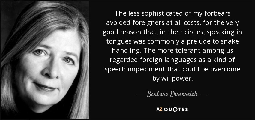 The less sophisticated of my forbears avoided foreigners at all costs, for the very good reason that, in their circles, speaking in tongues was commonly a prelude to snake handling. The more tolerant among us regarded foreign languages as a kind of speech impediment that could be overcome by willpower. - Barbara Ehrenreich