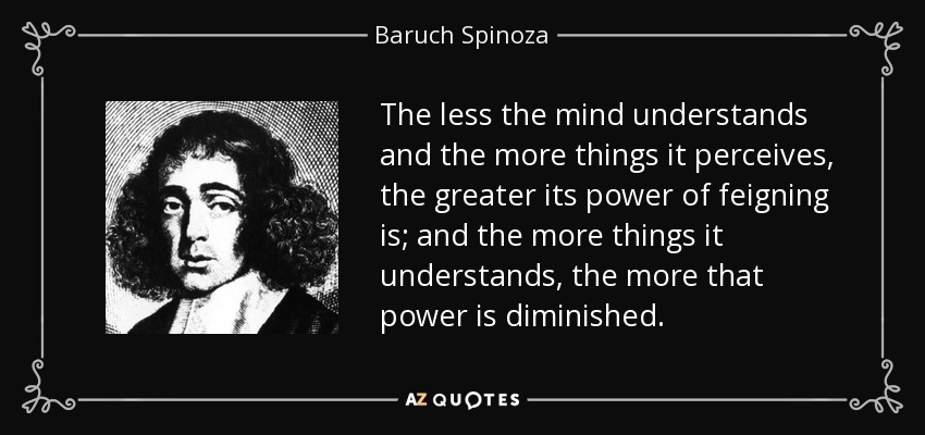 The less the mind understands and the more things it perceives, the greater its power of feigning is; and the more things it understands, the more that power is diminished. - Baruch Spinoza