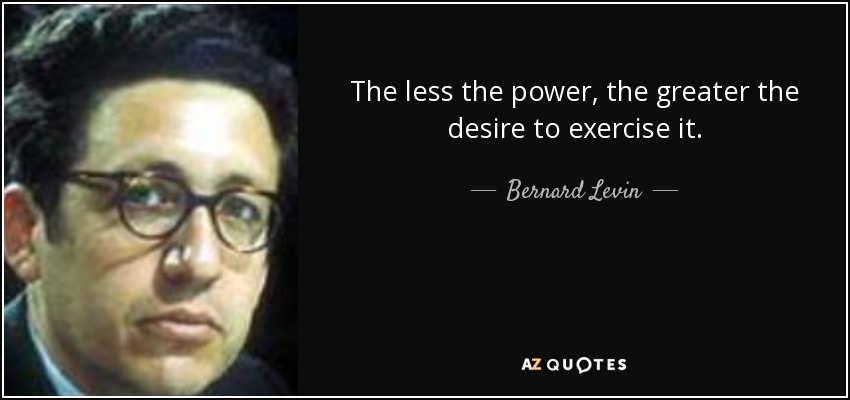 The less the power, the greater the desire to exercise it. - Bernard Levin