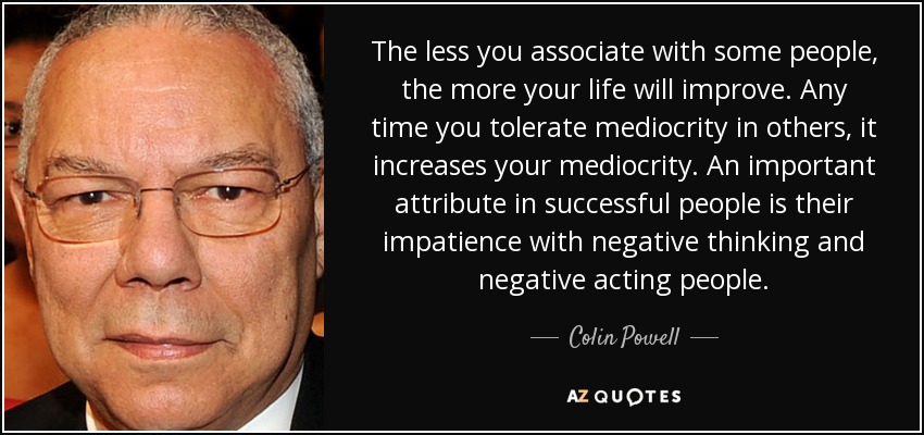 The less you associate with some people, the more your life will improve. Any time you tolerate mediocrity in others, it increases your mediocrity. An important attribute in successful people is their impatience with negative thinking and negative acting people. - Colin Powell