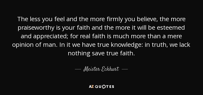 The less you feel and the more firmly you believe, the more praiseworthy is your faith and the more it will be esteemed and appreciated; for real faith is much more than a mere opinion of man. In it we have true knowledge: in truth, we lack nothing save true faith. - Meister Eckhart