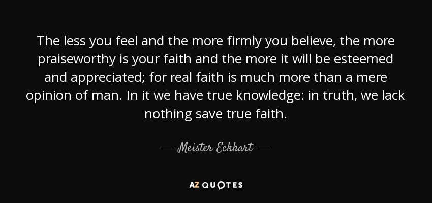 The less you feel and the more firmly you believe, the more praiseworthy is your faith and the more it will be esteemed and appreciated; for real faith is much more than a mere opinion of man. In it we have true knowledge: in truth, we lack nothing save true faith. - Meister Eckhart