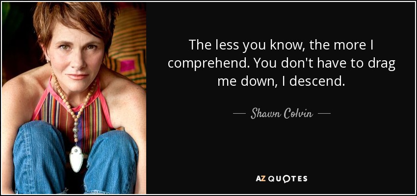 The less you know, the more I comprehend. You don't have to drag me down, I descend. - Shawn Colvin