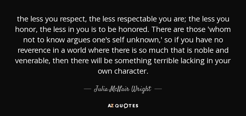 the less you respect, the less respectable you are; the less you honor, the less in you is to be honored. There are those 'whom not to know argues one's self unknown,' so if you have no reverence in a world where there is so much that is noble and venerable, then there will be something terrible lacking in your own character. - Julia McNair Wright