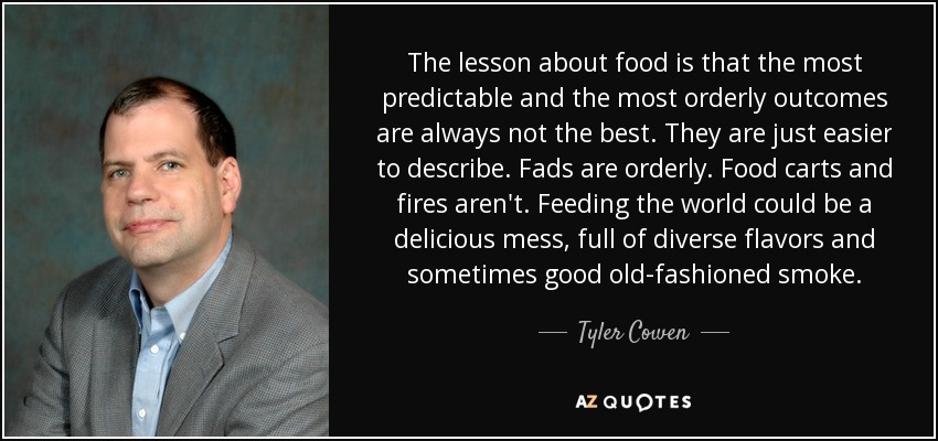 The lesson about food is that the most predictable and the most orderly outcomes are always not the best. They are just easier to describe. Fads are orderly. Food carts and fires aren't. Feeding the world could be a delicious mess, full of diverse flavors and sometimes good old-fashioned smoke. - Tyler Cowen