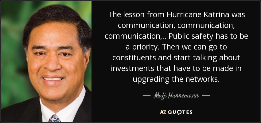 The lesson from Hurricane Katrina was communication, communication, communication, .. Public safety has to be a priority. Then we can go to constituents and start talking about investments that have to be made in upgrading the networks. - Mufi Hannemann