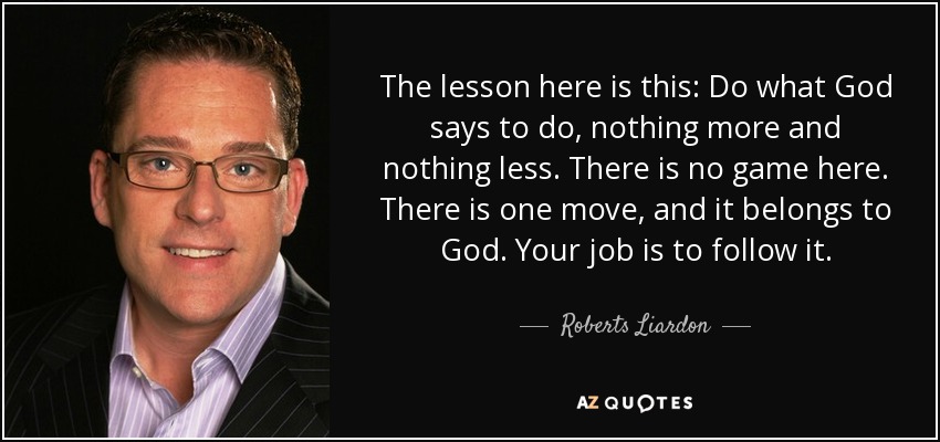 The lesson here is this: Do what God says to do, nothing more and nothing less. There is no game here. There is one move, and it belongs to God. Your job is to follow it. - Roberts Liardon