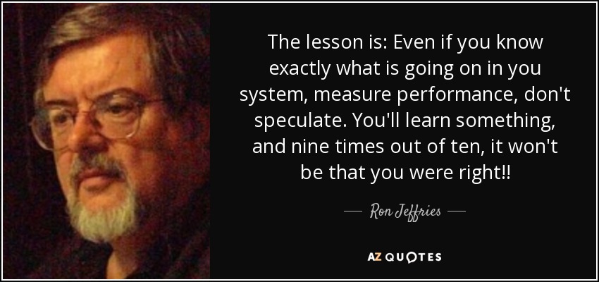 The lesson is: Even if you know exactly what is going on in you system, measure performance, don't speculate. You'll learn something, and nine times out of ten, it won't be that you were right!! - Ron Jeffries