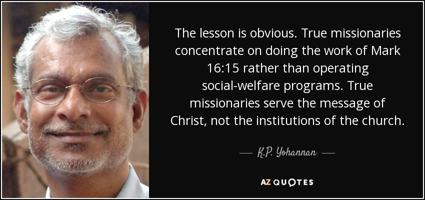 The lesson is obvious. True missionaries concentrate on doing the work of Mark 16:15 rather than operating social-welfare programs. True missionaries serve the message of Christ, not the institutions of the church. - K.P. Yohannan