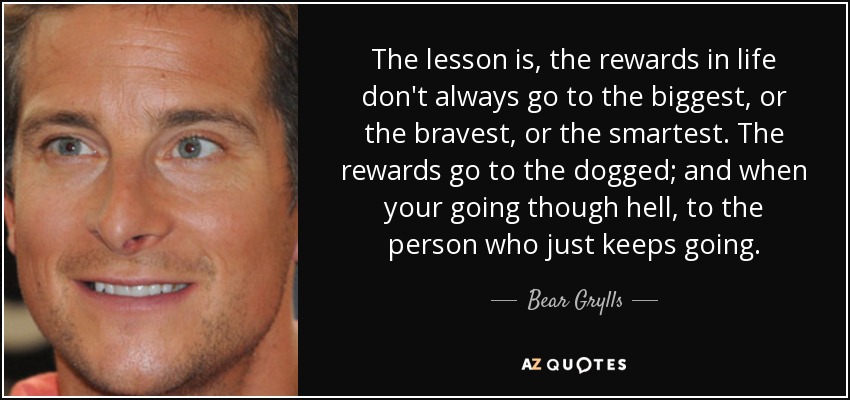The lesson is, the rewards in life don't always go to the biggest, or the bravest, or the smartest. The rewards go to the dogged; and when your going though hell, to the person who just keeps going. - Bear Grylls