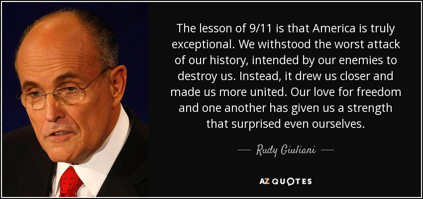 The lesson of 9/11 is that America is truly exceptional. We withstood the worst attack of our history, intended by our enemies to destroy us. Instead, it drew us closer and made us more united. Our love for freedom and one another has given us a strength that surprised even ourselves. - Rudy Giuliani