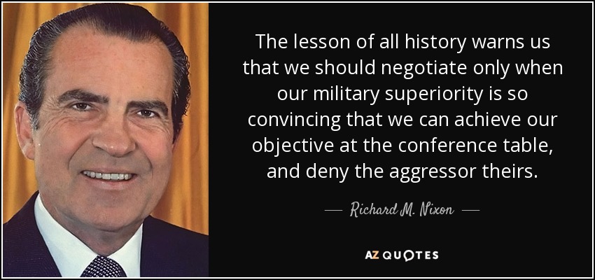 The lesson of all history warns us that we should negotiate only when our military superiority is so convincing that we can achieve our objective at the conference table, and deny the aggressor theirs. - Richard M. Nixon