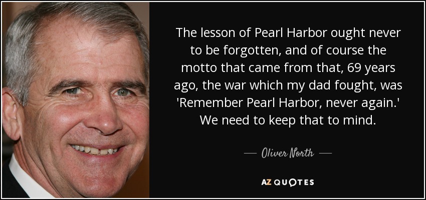 The lesson of Pearl Harbor ought never to be forgotten, and of course the motto that came from that, 69 years ago, the war which my dad fought, was 'Remember Pearl Harbor, never again.' We need to keep that to mind. - Oliver North