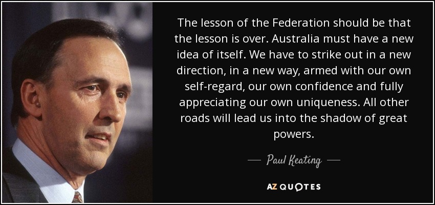 The lesson of the Federation should be that the lesson is over. Australia must have a new idea of itself. We have to strike out in a new direction, in a new way, armed with our own self-regard, our own confidence and fully appreciating our own uniqueness. All other roads will lead us into the shadow of great powers. - Paul Keating