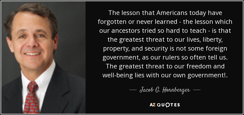 The lesson that Americans today have forgotten or never learned - the lesson which our ancestors tried so hard to teach - is that the greatest threat to our lives, liberty, property, and security is not some foreign government, as our rulers so often tell us. The greatest threat to our freedom and well-being lies with our own government!. - Jacob G. Hornberger