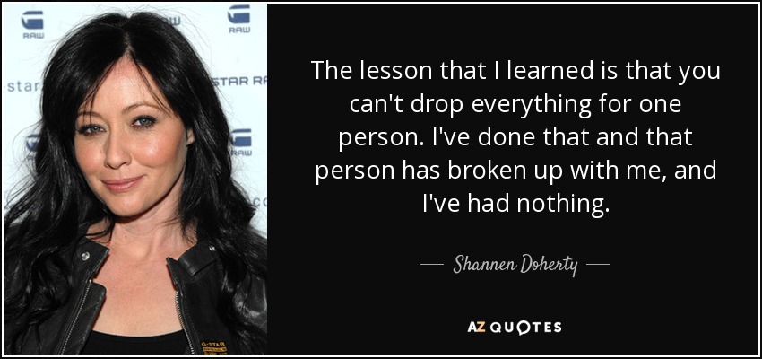 The lesson that I learned is that you can't drop everything for one person. I've done that and that person has broken up with me, and I've had nothing. - Shannen Doherty
