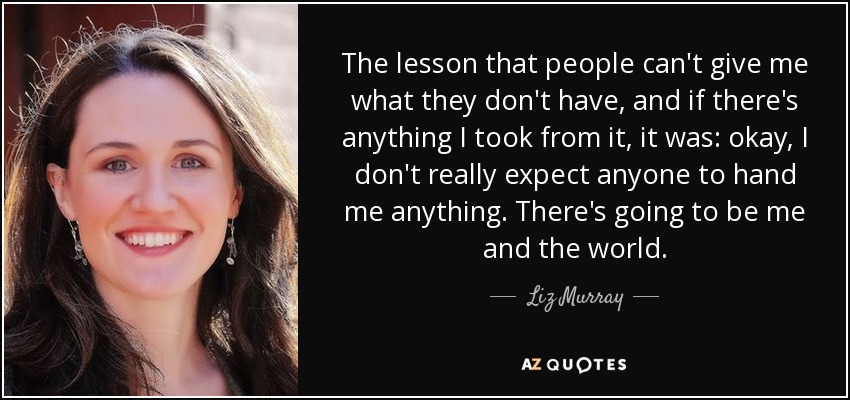 The lesson that people can't give me what they don't have, and if there's anything I took from it, it was: okay, I don't really expect anyone to hand me anything. There's going to be me and the world. - Liz Murray
