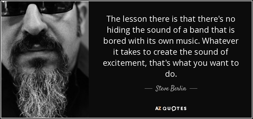 The lesson there is that there's no hiding the sound of a band that is bored with its own music. Whatever it takes to create the sound of excitement, that's what you want to do. - Steve Berlin
