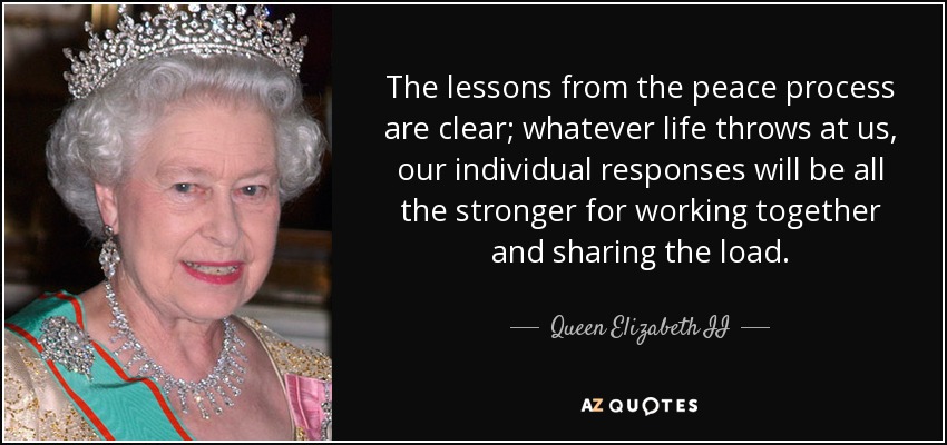 The lessons from the peace process are clear; whatever life throws at us, our individual responses will be all the stronger for working together and sharing the load. - Queen Elizabeth II