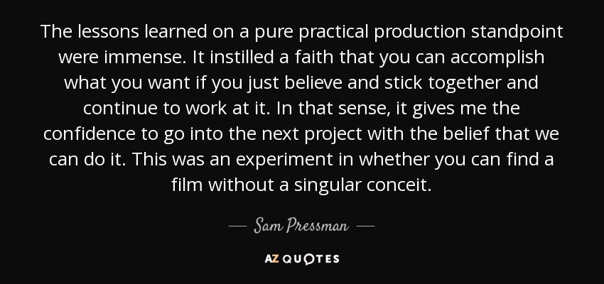 The lessons learned on a pure practical production standpoint were immense. It instilled a faith that you can accomplish what you want if you just believe and stick together and continue to work at it. In that sense, it gives me the confidence to go into the next project with the belief that we can do it. This was an experiment in whether you can find a film without a singular conceit. - Sam Pressman