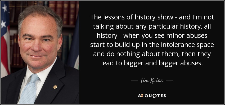 The lessons of history show - and I'm not talking about any particular history, all history - when you see minor abuses start to build up in the intolerance space and do nothing about them, then they lead to bigger and bigger abuses. - Tim Kaine