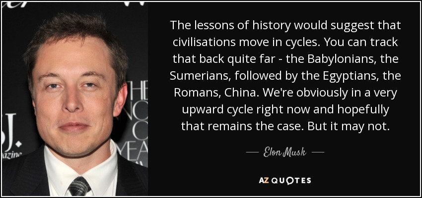 The lessons of history would suggest that civilisations move in cycles. You can track that back quite far - the Babylonians, the Sumerians, followed by the Egyptians, the Romans, China. We're obviously in a very upward cycle right now and hopefully that remains the case. But it may not. - Elon Musk