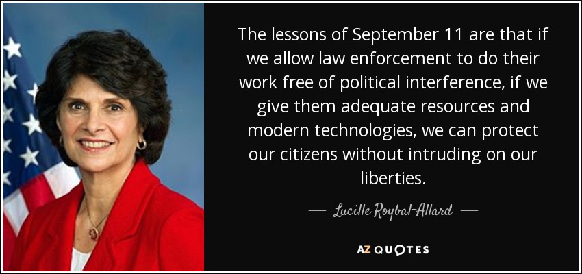 The lessons of September 11 are that if we allow law enforcement to do their work free of political interference, if we give them adequate resources and modern technologies, we can protect our citizens without intruding on our liberties. - Lucille Roybal-Allard