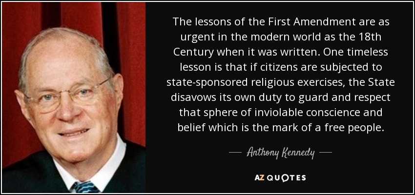 The lessons of the First Amendment are as urgent in the modern world as the 18th Century when it was written. One timeless lesson is that if citizens are subjected to state-sponsored religious exercises, the State disavows its own duty to guard and respect that sphere of inviolable conscience and belief which is the mark of a free people. - Anthony Kennedy