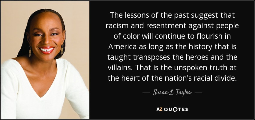 The lessons of the past suggest that racism and resentment against people of color will continue to flourish in America as long as the history that is taught transposes the heroes and the villains. That is the unspoken truth at the heart of the nation's racial divide. - Susan L. Taylor