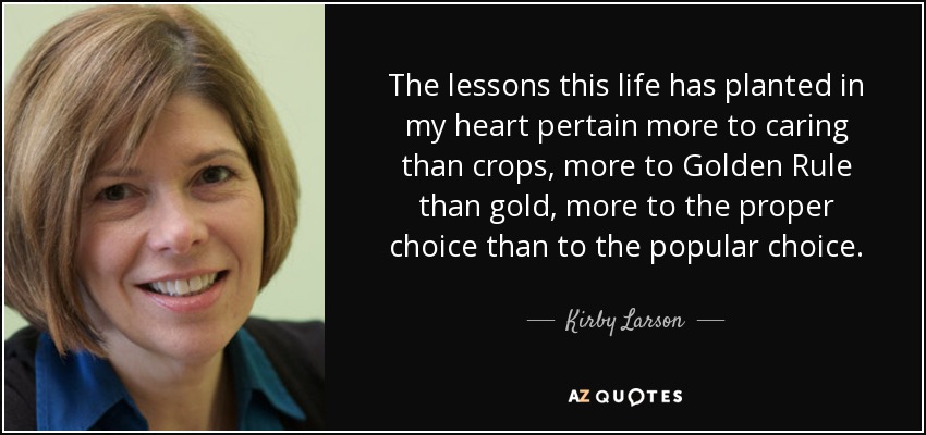 The lessons this life has planted in my heart pertain more to caring than crops, more to Golden Rule than gold, more to the proper choice than to the popular choice. - Kirby Larson