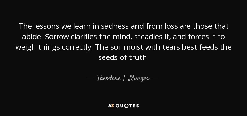 The lessons we learn in sadness and from loss are those that abide. Sorrow clarifies the mind, steadies it, and forces it to weigh things correctly. The soil moist with tears best feeds the seeds of truth. - Theodore T. Munger