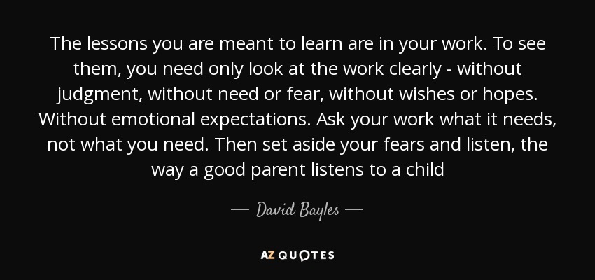 The lessons you are meant to learn are in your work. To see them, you need only look at the work clearly - without judgment, without need or fear, without wishes or hopes. Without emotional expectations. Ask your work what it needs, not what you need. Then set aside your fears and listen, the way a good parent listens to a child - David Bayles