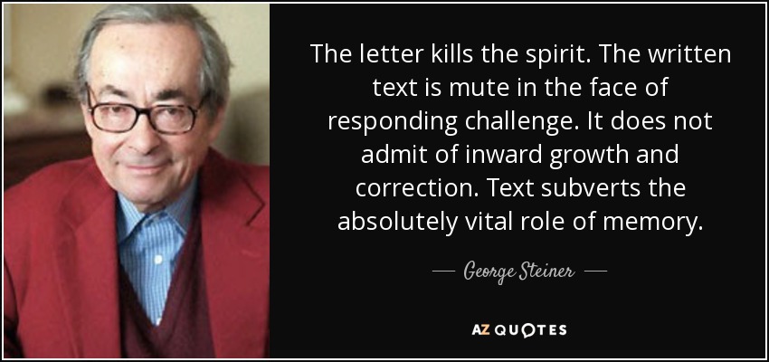 The letter kills the spirit. The written text is mute in the face of responding challenge. It does not admit of inward growth and correction. Text subverts the absolutely vital role of memory. - George Steiner