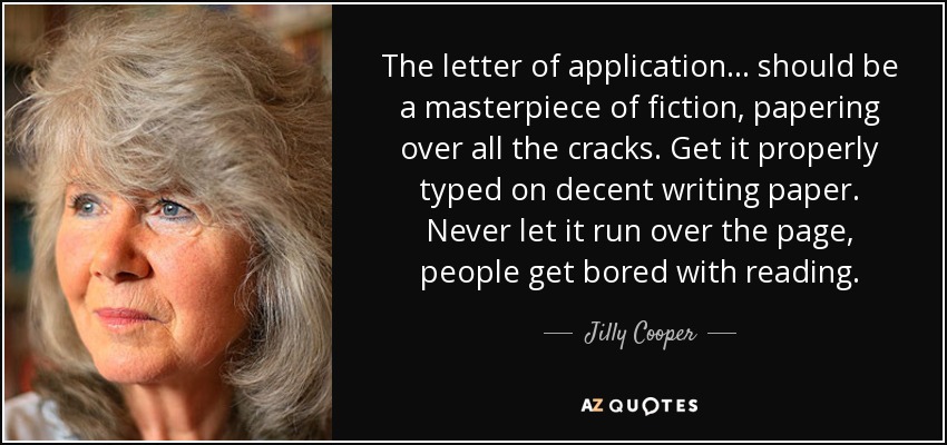 The letter of application ... should be a masterpiece of fiction, papering over all the cracks. Get it properly typed on decent writing paper. Never let it run over the page, people get bored with reading. - Jilly Cooper