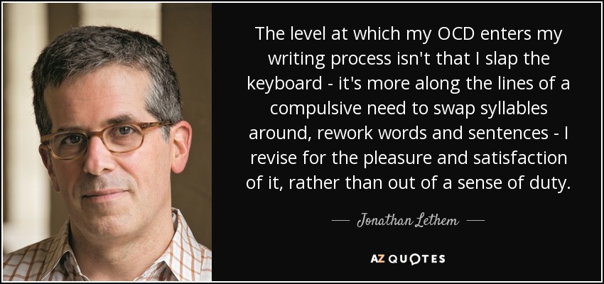 The level at which my OCD enters my writing process isn't that I slap the keyboard - it's more along the lines of a compulsive need to swap syllables around, rework words and sentences - I revise for the pleasure and satisfaction of it, rather than out of a sense of duty. - Jonathan Lethem
