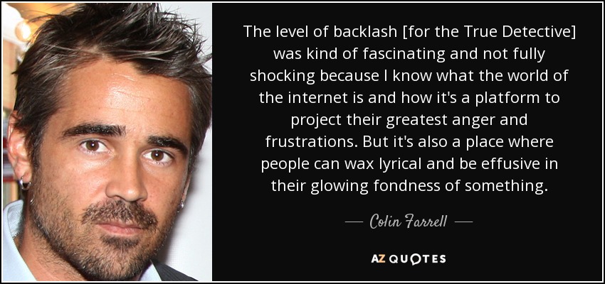 The level of backlash [for the True Detective] was kind of fascinating and not fully shocking because I know what the world of the internet is and how it's a platform to project their greatest anger and frustrations. But it's also a place where people can wax lyrical and be effusive in their glowing fondness of something. - Colin Farrell