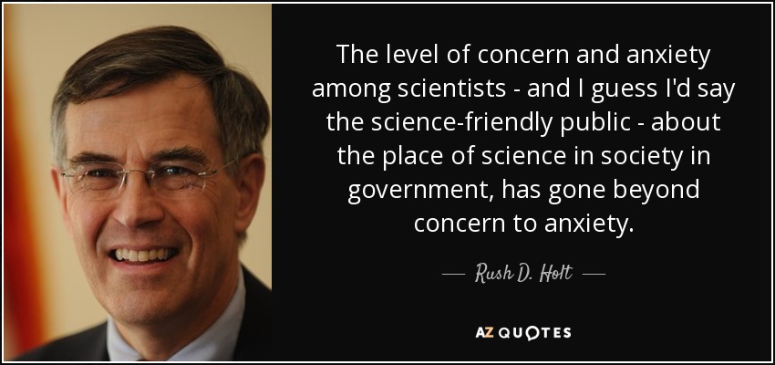 The level of concern and anxiety among scientists - and I guess I'd say the science-friendly public - about the place of science in society in government, has gone beyond concern to anxiety. - Rush D. Holt, Jr.