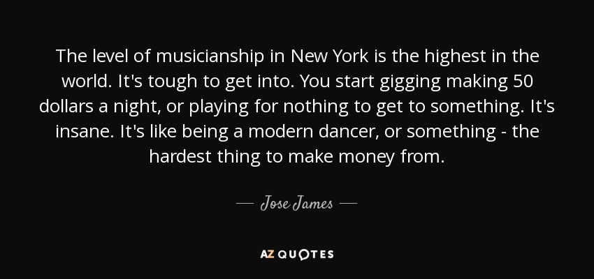 The level of musicianship in New York is the highest in the world. It's tough to get into. You start gigging making 50 dollars a night, or playing for nothing to get to something. It's insane. It's like being a modern dancer, or something - the hardest thing to make money from. - Jose James